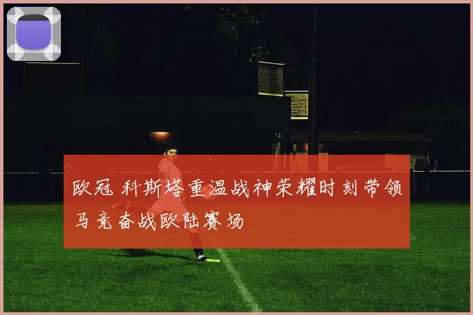 欧冠 科斯塔重温战神荣耀时刻带领马竞奋战欧陆赛场