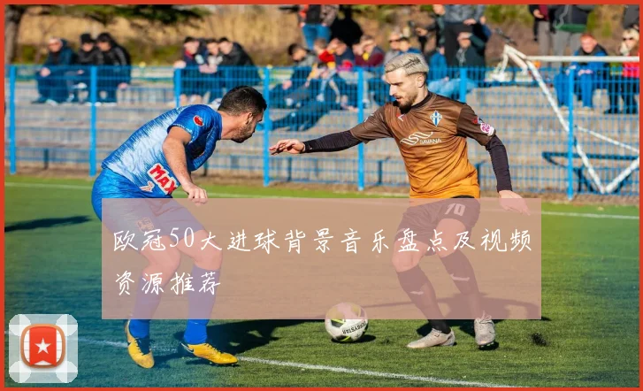欧冠50大进球背景音乐盘点及视频资源推荐