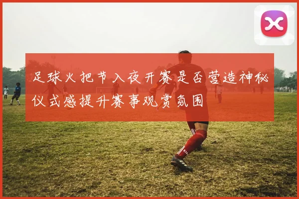 足球火把节入夜开赛是否营造神秘仪式感提升赛事观赏氛围