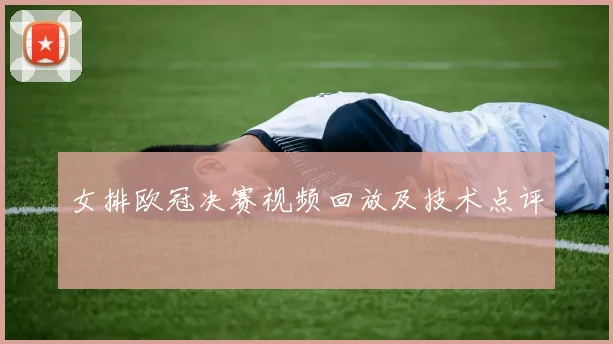 女排欧冠决赛视频回放及技术点评