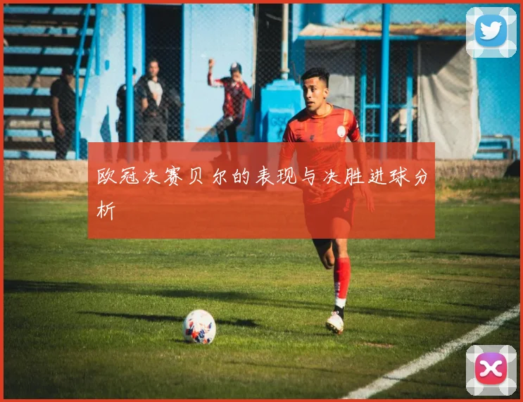 欧冠决赛贝尔的表现与决胜进球分析